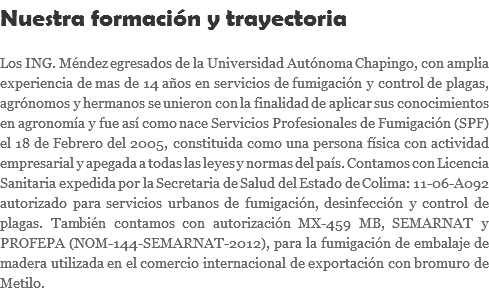 Nuestra formación y trayectoria Los ING. Méndez egresados de la Universidad Autónoma Chapingo, con amplia experiencia de mas de 14 años en servicios de fumigación y control de plagas, agrónomos y hermanos se unieron con la finalidad de aplicar sus conocimientos en agronomía y fue así como nace Servicios Profesionales de Fumigación (SPF) el 18 de Febrero del 2005, constituida como una persona física con actividad empresarial y apegada a todas las leyes y normas del país. Contamos con Licencia Sanitaria expedida por la Secretaria de Salud del Estado de Colima: 11-06-A092 autorizado para servicios urbanos de fumigación, desinfección y control de plagas. También contamos con autorización MX-459 MB, SEMARNAT y PROFEPA (NOM-144-SEMARNAT-2012), para la fumigación de embalaje de madera utilizada en el comercio internacional de exportación con bromuro de Metilo.
